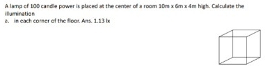 A lamp of 100 candle power is placed at the center of a room 10m x 6m x4 Im high. Calculate the 
illumination 
a. in each corner of the floor. Ans. 1.13 lx