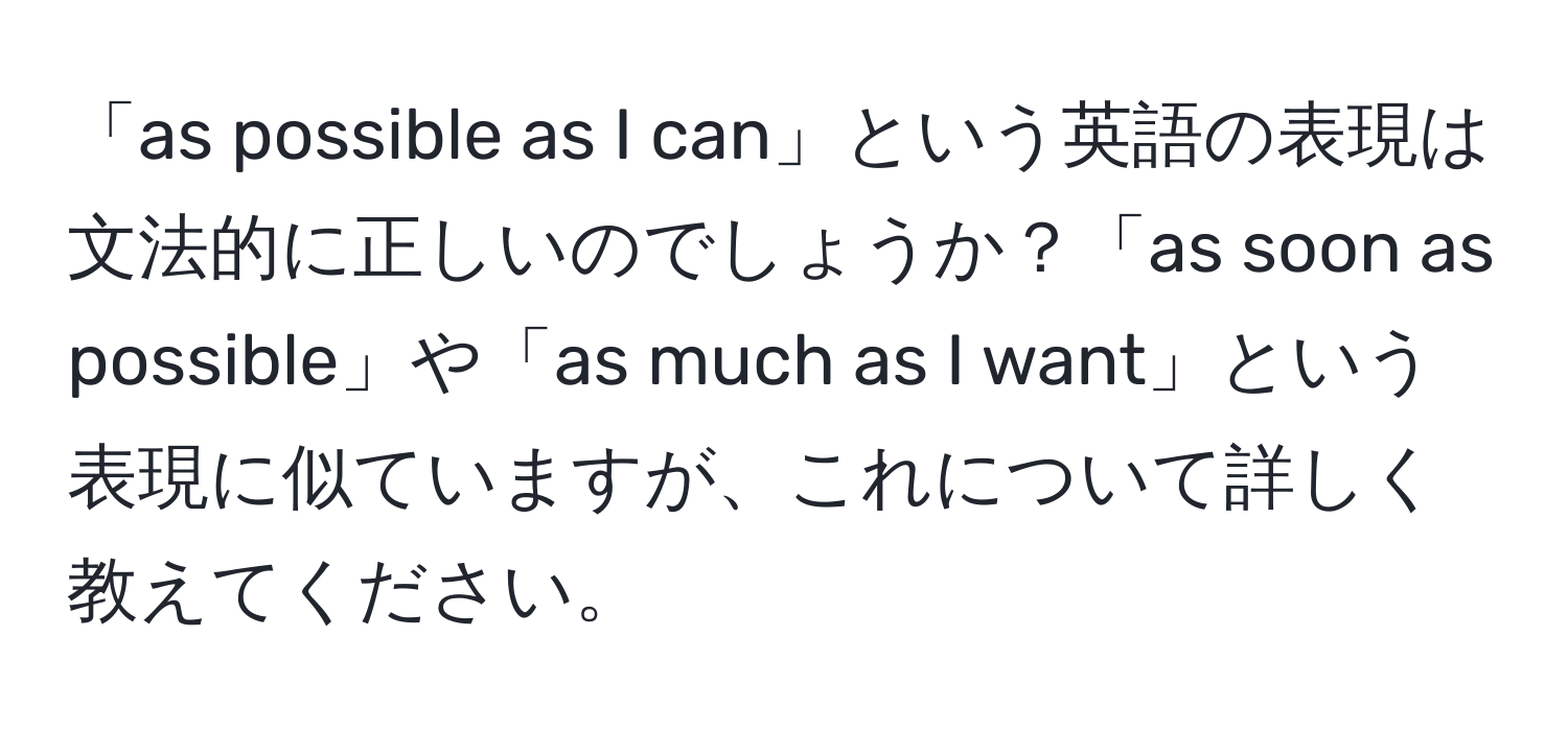 「as possible as I can」という英語の表現は文法的に正しいのでしょうか？「as soon as possible」や「as much as I want」という表現に似ていますが、これについて詳しく教えてください。