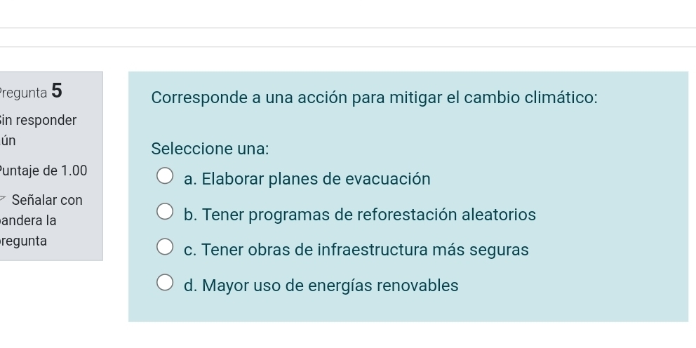 Pregunta 5
Corresponde a una acción para mitigar el cambio climático:
in responder
ún
Seleccione una:
Puntaje de 1.00
a. Elaborar planes de evacuación
7 Señalar con
andera la b. Tener programas de reforestación aleatorios
regunta
c. Tener obras de infraestructura más seguras
d. Mayor uso de energías renovables