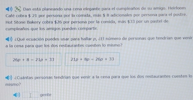 Dan está planeando una cena elegante para el cumpleaños de su amigo. Heirloom 
Café cobra $ 21 por persona por la comida, más $ 8 adicionales por persona para el postre. 
Hot Stone Bakery cobra $26 por persona por la comida, más $33 por un pastel de 
cumpleaños que los amigos pueden compartir. 
¿Qué ecuación puedes usar para hallar p, ¿El número de personas que tendrían que venir 
a la cena para que los dos restaurantes cuesten lo mismo?
26p+8=21p+33 21p+8p=26p+33
¿Cuántas personas tendrían que venir a la cena para que los dos restaurantes cuesten lo 
mismo? 
) frac  gente