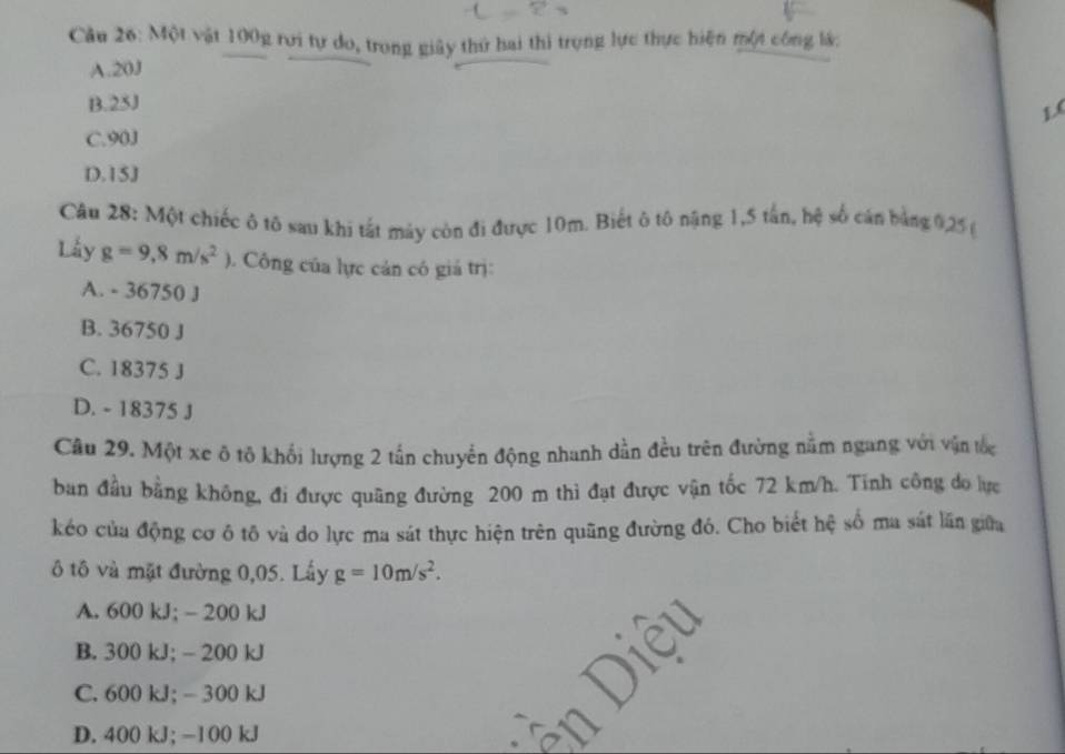 Một vật 100g rơi tự do, trong giây thứ hai thi trọng lực thực hiện một công lá:
A. 20J
B. 25J
L(
C. 90J
D. 15J
Câu 28: Một chiếc ô tố sau khi tất máy còn đi được 10m. Biết ô tô nậng 1,5 tấn, hệ số cán bằng 0,25 (
Lấy g=9,8m/s^2 Công của lực cản có giá trị:
A. - 36750 J
B. 36750 J
C. 18375 J
D. - 18375 J
Câu 29. Một xe ô tô khối lượng 2 tấn chuyển động nhanh dần đều trên đường nằm ngang với vận tốc
ban đầu bằng không, đi được quãng đường 200 m thì đạt được vận tốc 72 km/h. Tính công do lực
kéo của động cơ ô tô và do lực ma sát thực hiện trên quãng đường đó. Cho biết hệ số ma sát lần giữa
ô tô và mặt đường 0,05. Lấy g=10m/s^2.
A. 600 kJ; - 200 kJ
B. 300 kJ; - 200 kJ
C. 600 kJ; - 300 kJ
D. 400 kJ; -100 kJ