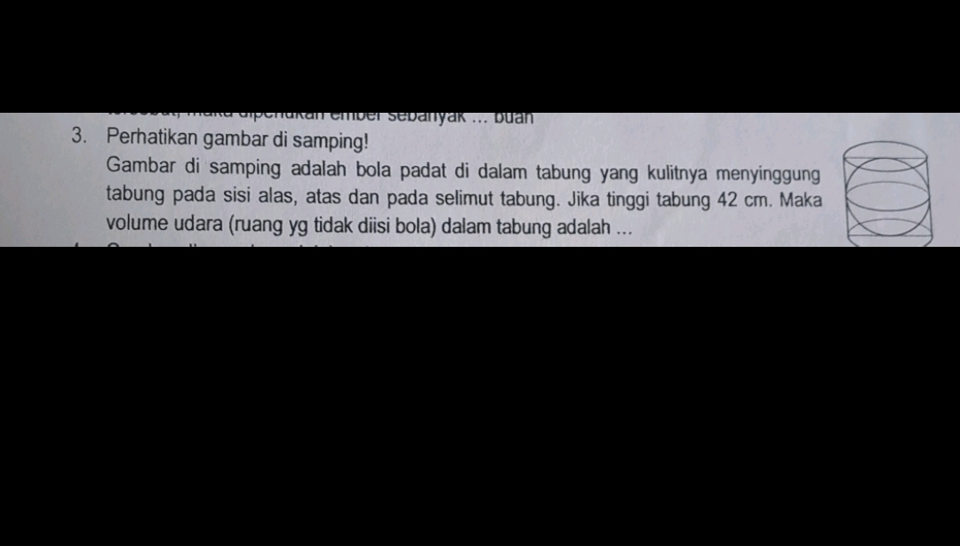 elenakan ember sebanyak ... buan 
3. Perhatikan gambar di samping! 
Gambar di samping adalah bola padat di dalam tabung yang kulitnya menyinggung 
tabung pada sisi alas, atas dan pada selimut tabung. Jika tinggi tabung 42 cm. Maka 
volume udara (ruang yg tidak diisi bola) dalam tabung adalah ...