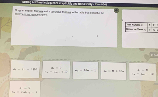 Writing Arithmetic Sequences Explicitly and Recursively - Item 9661
Drag an explicit formula and a recursive formula to the table that describe the
arithmetic sequence shown.
CLEAR
a_n=(n-1)10 a_1=9
a_n=a_n-1+10 a_n=10n-1 a_n=9+10n a_1=9
a_n=a_n-1· 10
a_1=9
a_n=10a_n-1-1