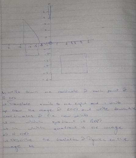 Ii write down te coordiuate of each point of 
n oe 
bo rranslate units to the eigght and 1 units 
up draw the mage of ape? and write downtle 
coordiates of the new points 
is in wich quadrant is ApD? 
ht in wich auadrant is the mage 
o2 A De 
hs Describe the traslation ar figure a to the 
haage 4