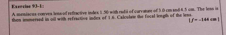 Exercise 93-1: 
A meniscus convex lens of refractive index 1.50 with radii of curvature of 3.0 cm and 4.5 cm. The lens is 
then immersed in oil with refractive index of 1.6. Calculate the focal length of the lens.
[f=-144cm]