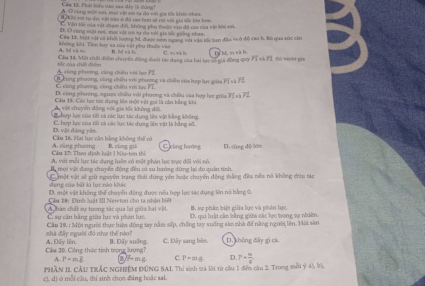 Phát biểu nào sau đây là đúng?
A. Ở cùng một nơi, mọi vật rơi tự do với gia tốc khác nhau.
BỳKhi rơi tự do, vật nào ở độ cao hơn sẽ rơi với gia tốc lớn hơn.
C. Vận tốc của vật chạm đất, không phụ thuộc vào độ cao của vật khi rơi.
D. Ở cùng một nơi, mọi vật rơi tự do với gia tốc giống nhau.
Câu 13. Một vật có khối lượng M, được ném ngang với vận tốc ban đầu v ở độ cao h. Bỏ qua sức cản
không khí. Tâm bay xa của vật phụ thuộc vào
A. M và vo. B. M và h. C. v và h. D M, v₀ và h.
Câu 14. Một chất điểm chuyển động duới tác dụng của hai lực có giá đồng quy vector F1 và vector F2 thì vecto gia
tốc của chất điểm
A. cùng phương, cùng chiều với lực vector F2.
B. cùng phương, cùng chiều với phương và chiều của hợp lực giữa vector F1 và vector F2.
C. cùng phương, cùng chiều với lực vector F1.
D. cùng phương, ngược chiều với phương và chiều của hợp lực giữa vector F1 và vector F2.
Câu 15. Các lực tác dụng lên một vật gọi là cân bằng khi
A vật chuyển động với gia tốc không đối.
B hợp lực của tất cả các lực tác dụng lên vật bằng không.
C. hợp lực của tất cả các lục tác dụng lên vật là hằng số.
D. vật đúng yên.
Câu 16. Hai lực cân bằng không thể có
A. cùng phưong B. cùng giá C. cùng hướng D. cùng độ lớn
Câu 17: Theo định luật I Niu-tơn thì
A. với mỗi lực tác dụng luôn có một phán lực trực đối với nó.
B mọi vật đang chuyển động đều có xu hướng dừng lại do quán tính.
Co một vật sẽ giữ nguyên trạng thái đứng yên hoặc chuyển động thắng đều nếu nó không chịu tác
dụng của bất kì lực nào khác
D. một vật không thể chuyển động được nếu hợp lực tác dụng lên nó bằng 0.
Câu 18: Định luật III Newton cho ta nhận biết
A bản chất sự tương tác qua lại giữa hai vật. B. sự phân biệt giữa lực và phản lực.
C. sự cân bằng giữa lực và phản lực. D. qui luật cân bằng giữa các lực trong tự nhiên.
Câu 19. : Một người thực hiện động tay nằm sấp, chống tay xuống sàn nhà để nâng người lên. Hỏi sàn
nhà đầy người đó như thế nào?
A. Đẩy lên. B. Đẩy xuống. C. Đẩy sang bên. D. không đấy gì cả.
Câu 20. Công thức tính trọng lượng?
A. P=m.vector g. B vector P=m.g. C. P=m.g. D. P= m/g .
PHÀN II. CÂU TRÁC NGHIỆM ĐÚNG SAI. Thí sinh trả lời từ câu 1 đến câu 2. Trong mỗi ý a), b),
c), d) ở mỗi câu, thí sinh chọn đúng hoặc sai.