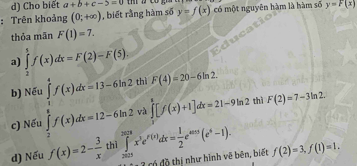 Cho biết a+b+c-5=0 tm a co g
: Trên khoảng (0;+∈fty ) , biết rằng hàm số y=f(x) có một nguyên hàm là hàm số y=F(x)
thỏa mãn F(1)=7.
a) ∈tlimits _2^(5f(x)dx=F(2)-F(5). 
thì F(4)=20-6ln 2.
b) Nế
∈tlimits _frac 1)2^1f(x)dx=13-(x2 ∈tlimits _1^(8[f(x)+1]dx=21-9ln 2 thì F(2)=7-3ln 2. 
và
c) Nếu
d) Nếu f(x)=2-frac 3)xthi∈tlimits _(2025)^(2028)x^3e^(F(x))dx= 1/2 e^(4055)(e^6-1). 
có đ ồ thị như hình vẽ bên, biết f(2)=3, f(1)=1.