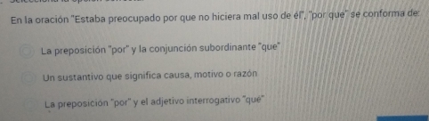 En la oración ''Estaba preocupado por que no hiciera mal uso de él'', ''por que'' se conforma de:
La preposición ''por'' y la conjunción subordinante "que'
Un sustantivo que significa causa, motivo o razón
La preposición 'por' y el adjetivo interrogativo ''qué'