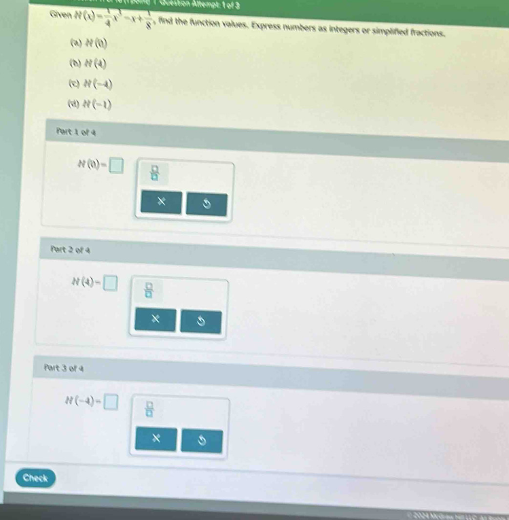 pang 1 Question Altempt: 1 of 3 
Given N(x)= 1/4 x^3-x+ 1/8  , find the function values. Express numbers as integers or simplified fractions. 
(a) H(0)
(b) H(4)
(e) h'(-4)
(d) 2(-1)
Part 1 of 4
H(0)=□  □ /□  
× 
Part 2 of 4
h(4)=□  □ /□  
× 
Part 3 of 4
H(-4)=□  □ /□  
× 
Check