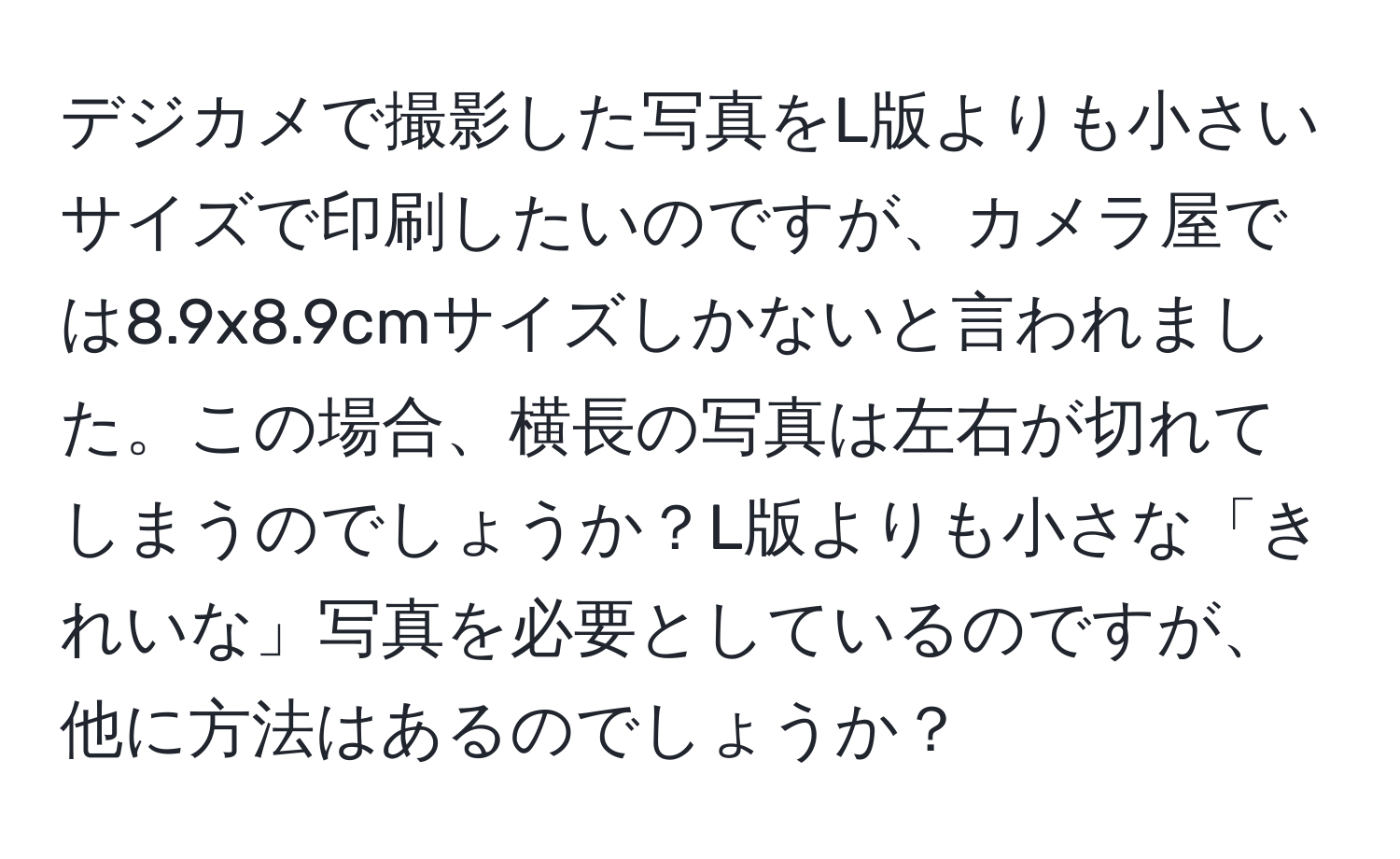 デジカメで撮影した写真をL版よりも小さいサイズで印刷したいのですが、カメラ屋では8.9x8.9cmサイズしかないと言われました。この場合、横長の写真は左右が切れてしまうのでしょうか？L版よりも小さな「きれいな」写真を必要としているのですが、他に方法はあるのでしょうか？