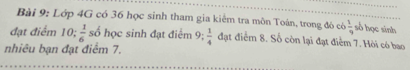 Lớp 4G có 36 học sinh tham gia kiểm tra môn Toán, trong đó có  1/9  số học sinh 
đạt điểm 10;  1/6  số học sinh đạt điểm 9;  1/4  đạt điểm 8. Số còn lại đạt điểm 7. Hỏi có bao 
nhiêu bạn đạt điểm 7.