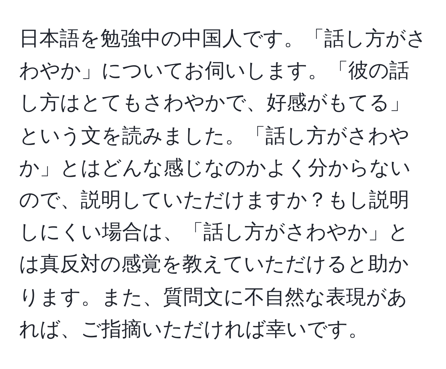 日本語を勉強中の中国人です。「話し方がさわやか」についてお伺いします。「彼の話し方はとてもさわやかで、好感がもてる」という文を読みました。「話し方がさわやか」とはどんな感じなのかよく分からないので、説明していただけますか？もし説明しにくい場合は、「話し方がさわやか」とは真反対の感覚を教えていただけると助かります。また、質問文に不自然な表現があれば、ご指摘いただければ幸いです。