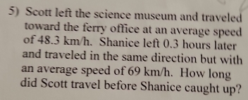 Scott left the science museum and traveled 
toward the ferry office at an average speed. 
of 48.3 km/h. Shanice left 0.3 hours later 
and traveled in the same direction but with 
an average speed of 69 km/h. How long 
did Scott travel before Shanice caught up?