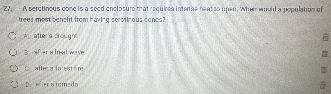 A serotinous cone is a seed enclosure that requires intense heat to open. When would a population of
trees most benefit from having serotinous cones?
A. after a drought
B. after a heat wave
C. after a forest fire
D. after a tornado