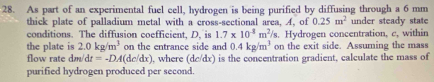 As part of an experimental fuel cell, hydrogen is being purified by diffusing through a 6 mm
thick plate of palladium metal with a cross-sectional area, A, of 0.25m^2 under steady state 
conditions. The diffusion coefficient, D, is 1.7* 10^(-8)m^2/s. Hydrogen concentration, c, within 
the plate is 2.0kg/m^3 on the entrance side and 0.4kg/m^3 on the exit side. Assuming the mass 
flow rate dm/dt=-DA(dc/dx) , where (dc/dx) is the concentration gradient, calculate the mass of 
purified hydrogen produced per second.