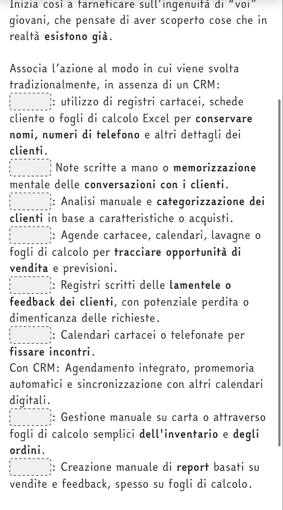 Inizia cosi a farneficare sull'ingenuifã di "voi" 
giovani, che pensate di aver scoperto cose che in 
realtà esistono già. 
Associa l’azione al modo in cui viene svolta 
tradizionalmente, in assenza di un CRM: 
: utilizzo di registri cartacei, schede 
cliente o fogli di calcolo Excel per conservare 
nomi, numeri di telefono e altri dettagli dei 
clienti . 
Note scritte a mano o memorizzazione 
mentale delle conversazioni con i clienti. 
: Analisi manuale e categorizzazione dei 
clienti in base a caratteristiche o acquisti. 
□  : Agende cartacee, calendari, lavagne o 
fogli di calcolo per tracciare opportunità di 
vendita e previsioni. 
: Registri scritti delle lamentele o 
feedback dei clienti, con potenziale perdita o 
dimenticanza delle richieste. 
□  : Calendari cartacei o telefonate per 
fissare incontri. 
Con CRM: Agendamento integrato, promemoria 
automatici e sincronizzazione con altri calendari 
digitali. 
□  : Gestione manuale su carta o attraverso 
fogli di calcolo semplici dell'inventario e degli 
ordini.
x_1+x_2= □ /□   : Creazione manuale di report basati su 
vendite e feedback, spesso su fogli di calcolo.