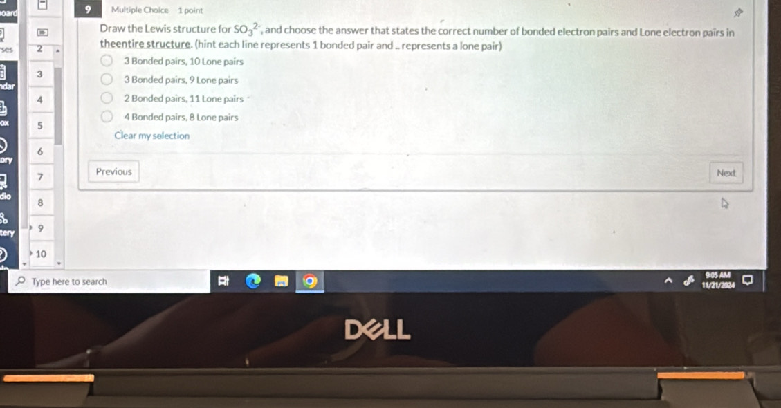 Draw the Lewis structure for SO_3^(2-) , and choose the answer that states the correct number of bonded electron pairs and Lone electron pairs in
ses 2 theentire structure. (hint each line represents 1 bonded pair and .. represents a lone pair)
3 Bonded pairs, 10 Lone pairs
3
3 Bonded pairs, 9 Lone pairs
4 2 Bonded pairs, 11 Lone pairs
4 Bonded pairs, 8 Lone pairs
5
Clear my selection
6
7 Previous Next
8
)
en 9
10
Type here to search
11/21/20
D