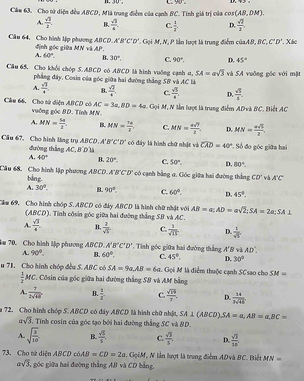 30°. C. 90°. D. 45 .
Câu 63. Cho tứ diện đều ABCD, Mlà trung điểm của cạnh BC. Tính giá trị của cos (AB,DM).
A.  sqrt(3)/2 .  sqrt(3)/6 .  1/2 .  sqrt(2)/2 .
B.
C.
D.
Câu 64. Cho hình lập phương ABCD. A'B'C'D'. Gọi M, N, P lần lượt là trung điểm củaAB, BC, C'D'. Xác
định góc giữa MN và AP.
A. 60°.
B. 30°.
C. 90°. D. 45°
Câu 65. Cho khối chóp S. ABCD có ABCD là hình vuông cạnh a, ,SA=asqrt(3) và SA vuông góc với mặt
phẳng đáy. Cosin của góc giữa hai đường thẳng SB và AC là
A.  sqrt(3)/4 .
B.  sqrt(2)/4 .  sqrt(5)/4 . D.  sqrt(5)/5 .
C.
Câu 66. Cho tứ diện ABCD có AC=3a,BD=4a. Gọi M, N lần lượt là trung điểm ADvà BC. Biết AC
vuông góc BD. Tính MN.
A. MN= 5a/2 .
B. MN= 7a/2 . C. MN= asqrt(7)/2 . D. MN= asqrt(5)/2 .
Câu 67. Cho hình lăng trụ ABCD. A'B'C'D' có đáy là hình chữ nhật và widehat CAD=40° *. Số đo góc giữa hai
đường thẳng AC, B'D'la
A. 40°
B. 20°.
C. 50°. D. 80°.
Câu 68. Cho hình lập phương ABCD. A'B'C'D' có cạnh bằng a. Góc giữa hai đường thẳng CD' và A'C'
bằng.
A. 30^0. B. 90^0. C. 60^0. D. 45^0.
Câu 69. Cho hình chóp S.ABCD có đáy ABCD là hình chữ nhật với AB=a;AD=asqrt(2);SA=2a;SA⊥
(ABCD). Tính côsin góc giữa hai đường thẳng SB và AC.
A.  sqrt(3)/4 .
B.  2/sqrt(5) .
C.  1/sqrt(15) .
D.  1/sqrt(5) .
âu 70. Cho hình lập phương ABCD. A'B'C'D'. Tính góc giữa hai đường thẳng A'B và AD'.
A. 90^0. B. 60^0. C. 45^0.
D. 30°
ău 71. Cho hình chóp đều S. ABC có SA=9a,AB=6a. Gọi M là điểm thuộc cạnh SCsao cho SM=
 1/2 MC F. Côsin của góc giữa hai đường thẳng SB và AM bằng
B.
A.  7/2sqrt(48) .  1/2 .  sqrt(19)/7 . D.  14/3sqrt(48) .
C.
1  72. Cho hình chóp S. ABCD có đáy ABCD là hình chữ nhật, SA⊥ (ABCD),SA=a,AB=a,BC=
asqrt(3). Tính cosin của góc tạo bởi hai đường thẳng SC và BD.
B.
A. sqrt(frac 3)10.  sqrt(5)/5 . C.  sqrt(3)/5 . D.  sqrt(3)/10 .
73. Cho tứ diện ABCD có AB=CD=2a. GọiM, N lần lượt là trung điểm ADvà BC. Biết MN=
asqrt(3) , góc giữa hai đường thẳng AB và CD bằng.