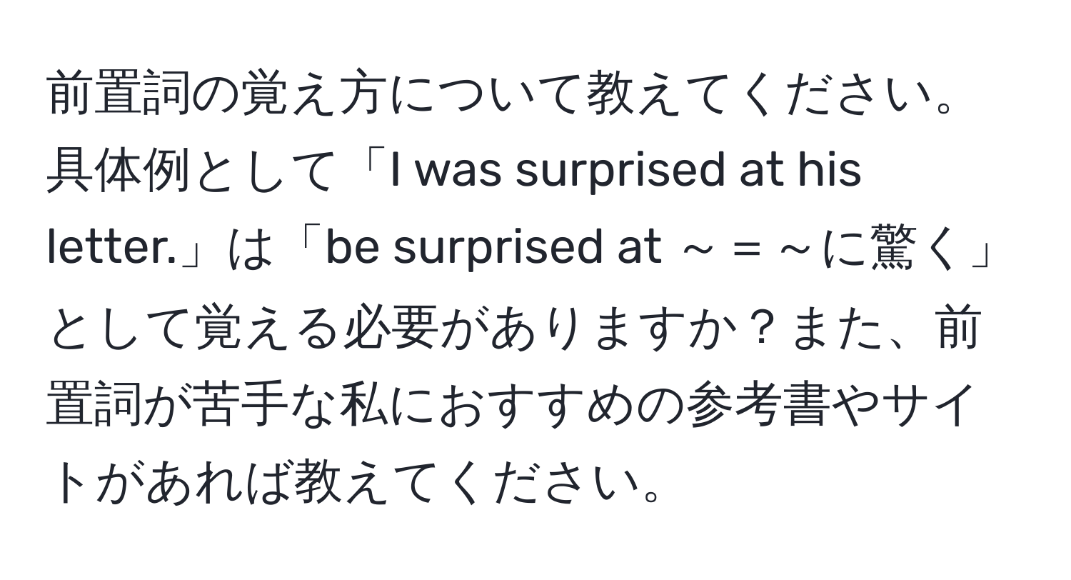 前置詞の覚え方について教えてください。具体例として「I was surprised at his letter.」は「be surprised at ～＝～に驚く」として覚える必要がありますか？また、前置詞が苦手な私におすすめの参考書やサイトがあれば教えてください。