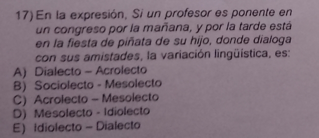 En la expresión, Si un profesor es ponente en
un congreso por la mañana, y por la tarde está
en la fiesta de piñata de su hijo, donde dialoga
con sus amistades, la variación lingüística, es:
A) Dialecto - Acrolecto
B) Sociolecto - Mesolecto
C) Acrolecto - Mesolecto
D) Mesolecto - Idiolecto
E Idiolecto - Dialecto