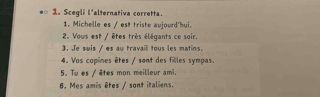 Scegli l'alternativa corretta. 
1. Michelle es / est triste aujourd’hui. 
2. Vous est / êtes très élégants ce soir. 
3. Je suis / es au travail tous les matins. 
4. Vos copines êtes / sont des filles sympas. 
5. Tu es / êtes mon meilleur ami. 
6. Mes amis êtes / sont italiens.