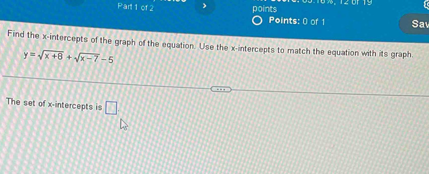 6%, 120f 19 
Part 1 of 2 points 
Points: 0 of 1 Sav 
Find the x-intercepts of the graph of the equation. Use the x-intercepts to match the equation with its graph.
y=sqrt(x+8)+sqrt(x-7)-5
The set of x-intercepts is □.