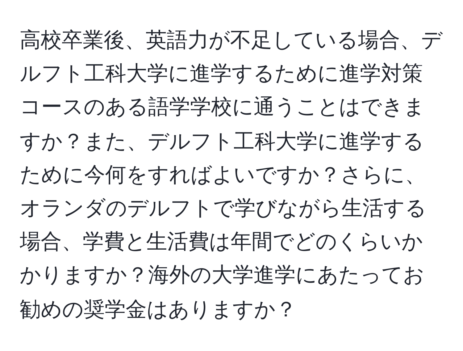 高校卒業後、英語力が不足している場合、デルフト工科大学に進学するために進学対策コースのある語学学校に通うことはできますか？また、デルフト工科大学に進学するために今何をすればよいですか？さらに、オランダのデルフトで学びながら生活する場合、学費と生活費は年間でどのくらいかかりますか？海外の大学進学にあたってお勧めの奨学金はありますか？