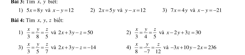 Tìm x, y biết: 
1) 5x=8y và x-y=12 2) 2x=5y và y-x=12 3) 7x=4y và x-y=-21
Bài 4: Tìm x, y, z biết: 
1)  x/3 = y/8 = z/5  và 2x+3y-z=50 2)  x/3 = y/4 = z/5  và x-2y+3z=30
3)  x/3 = y/5 = z/7  và 2x+3y-z=-14 4)  x/8 = y/-7 = z/12  và -3x+10y-2x=236