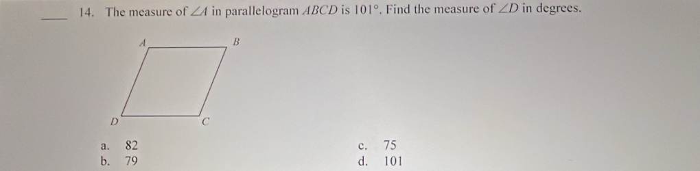 The measure of ∠ A in parallelogram ABCD is 101°. Find the measure of ∠ D in degrees.
a. 82 c. 75
b. 79 d. 101