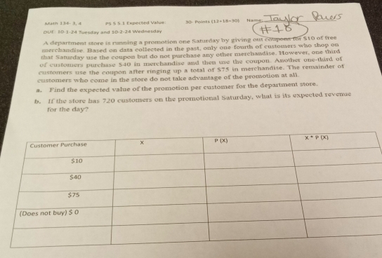 Math 134- 3, 4 PS S 5.1 Expected Value: 30- Points (12+18=30) Name_
DUE: 10-1-24 Tuesday and 10-2-24 Wednesday
A department store is running a promotion one Saturday by giving out coupons for $10 of free
merchandise. Based on data collected in the past, only one fourth of customers who shop on
that Saturday use the coupon but do not purchase any other merchandise. However, one third
of customers purchase $40 in merchandise and then use the coupon. Another one-third of
customers use the coupon after ringing up a total of $75 in merchandise. The remainder of
customers who come in the store do not take advantage of the promotion at all.
a. Find the expected value of the promotion per customer for the department store.
b. If the store has 720 customers on the promotional Saturday, what is its expected revenue
for the day?