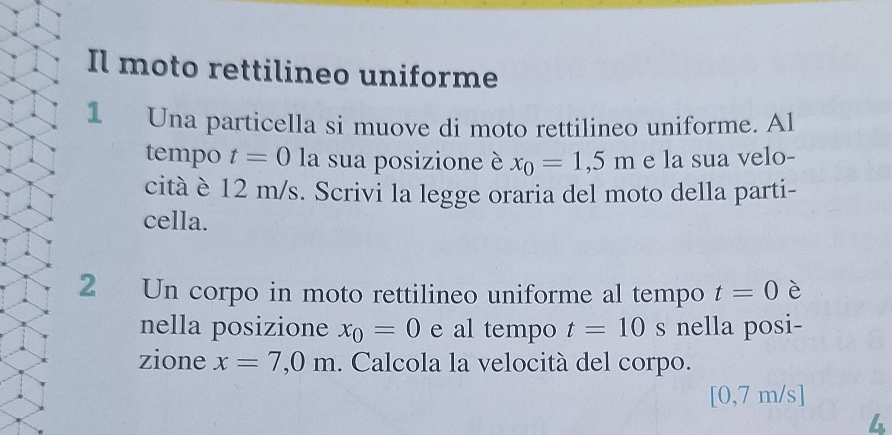 Il moto rettilineo uniforme 
1 Una particella si muove di moto rettilineo uniforme. Al 
tempo t=0 la sua posizione è x_0=1,5m e la sua velo- 
cità è 12 m/s. Scrivi la legge oraria del moto della parti- 
cella. 
2 Un corpo in moto rettilineo uniforme al tempo t=0 è 
nella posizione x_0=0 e al tempo t=10 s nella posi- 
zione x=7,0m. Calcola la velocità del corpo.
[0,7 m/s ]