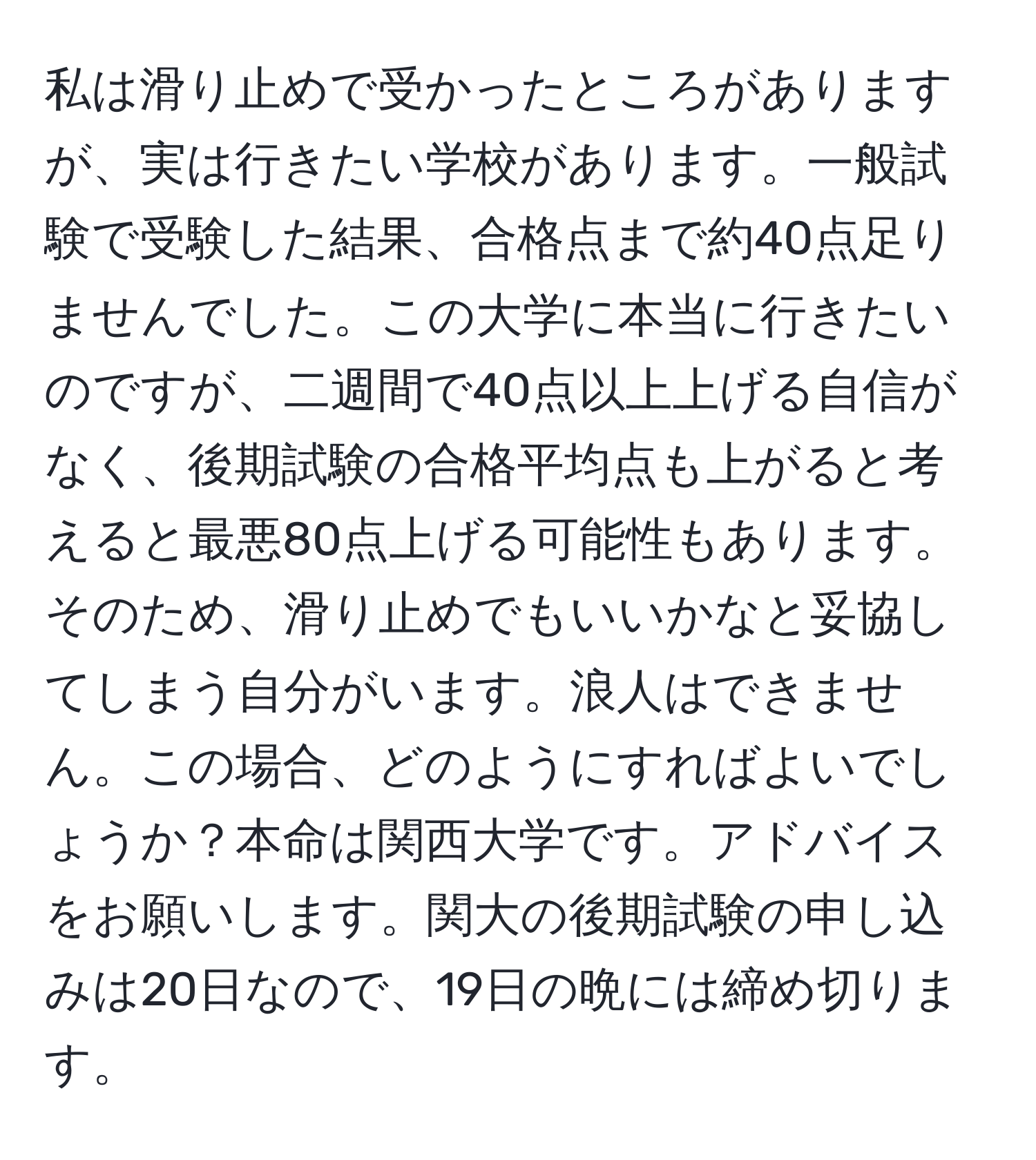 私は滑り止めで受かったところがありますが、実は行きたい学校があります。一般試験で受験した結果、合格点まで約40点足りませんでした。この大学に本当に行きたいのですが、二週間で40点以上上げる自信がなく、後期試験の合格平均点も上がると考えると最悪80点上げる可能性もあります。そのため、滑り止めでもいいかなと妥協してしまう自分がいます。浪人はできません。この場合、どのようにすればよいでしょうか？本命は関西大学です。アドバイスをお願いします。関大の後期試験の申し込みは20日なので、19日の晩には締め切ります。