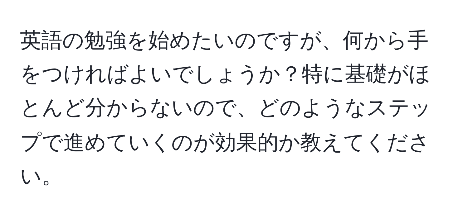 英語の勉強を始めたいのですが、何から手をつければよいでしょうか？特に基礎がほとんど分からないので、どのようなステップで進めていくのが効果的か教えてください。