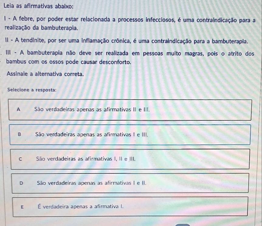 Leia as afirmativas abaixo:
l - A febre, por poder estar relacionada a processos infecciosos, é uma contraindicação para a
realização da bambuterapia.
II - A tendinite, por ser uma inflamação crônica, é uma contraindicação para a bambuterapia.
III - A bambuterapia não deve ser realizada em pessoas muito magras, pois o atrito dos
bambus com os ossos pode causar desconforto.
Assinale a alternativa correta.
Selecione a resposta:
A São verdadeiras apenas as afirmativas II e III.
B São verdadeiras apenas as afirmativas I e III.
C São verdadeiras as afirmativas I, II e III.
D São verdadeiras apenas as afirmativas I e II.
E É verdadeira apenas a afirmativa I.