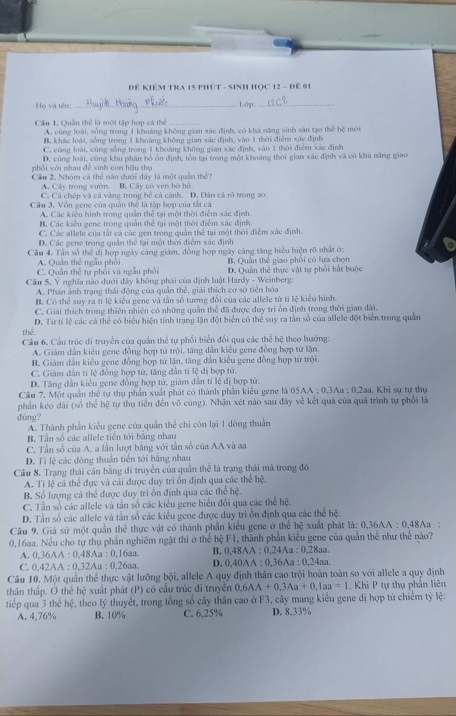 ĐÊ KIÊM TRA 15 PHÚT - SINH HỌC 12 - Để 01
Họ và tên: _ Lớp:_
Câu 1. Quần thể là một tập hợp cá thể_
A. cùng loài, sống trong 1 khoảng không gian xác định, có khả năng sinh sản tạo thể hệ mới
B. khác loài, sống trong 1 khoảng không gian xác định, vào 1 thời điểm xác định
C. cùng loài, cùng sống trong 1 khoảng không gian xác định, vào 1 thời điểm xác định
D. cùng loài, cùng khu phân bố ổn định, tồn tại trong một khoảng thời gian xác định và có khả năng giao
phối với nhau đễ sinh con hữu thụ
Câu 2. Nhóm cả thể nào dưới đây là một quần thể?
A. Cây trong vườn. B. Cây cỏ ven bờ hồ.
C. Cá chép và cá vàng trong bể cá cảnh. D. Đản cá rô trong ao.
Câu 3. Vốn gene của quần thể là tập hợp của tất cá
A. Các kiêu hình trong quần thể tại một thời điểm xác định.
B. Các kiểu gene trong quần thể tại một thời điểm xác định.
C. Các allele của tất cả các gen trong quần thể tại một thời điểm xác định.
D. Các gene trong quần thể tại một thời điểm xác định
Câu 4. Tần số thể dị hợp ngày cảng giám, đồng hợp ngày cảng tăng biểu hiện rõ nhất ớ:
A. Quần thê ngẫu phối B. Quần thể giao phối có lựa chọn
C. Quần thể tự phối và ngẫu phối D. Quần thể thực vật tự phối bắt buộc
Câu 5. Ý nghĩa nào dưới đây không phải của định luật Hardy - Weinberg:
A. Phản ánh trạng thái động của quần thể, giải thích cơ sở tiển hóa
B. Có thể suy ra tỉ lệ kiểu gene và tần số tương đối của các allele từ tỉ lệ kiểu hình.
C. Giải thích trong thiên nhiên có những quần thể đã được duy trì ồn định trong thời gian dài.
D. Từ tỉ lệ các cá thể có biểu hiện tính trạng lặn đột biến có thể suy ra tần số của allele đột biển trong quần
thể.
Câu 6. Cầu trúc di truyền của quần thể tự phối biến đổi qua các thế hệ theo hướng:
A. Giảm dần kiều gene đồng hợp tử trội, tăng dần kiều gene đồng hợp tử lặn.
B. Giảm dần kiều gene đồng hợp tử lặn, tăng dần kiều gene đồng hợp tử trội.
C. Giảm dần tỉ lệ đồng hợp tử, tăng dần tỉ lệ dị hợp tử.
D. Tăng dân kiểu gene đồng hợp tử, giảm dân tỉ lệ dị hợp tử.
Cầu 7. Một quần thể tự thụ phần xuất phát có thành phần kiều gene là 05AA :0.3Aa. 0.2aa. Khi sự tự thụ
phần kéo dài (số thể hệ tự thụ tiến đến vô cùng). Nhận xét nào sau đây về kết quả của quá trình tự phối là
dúng?
A. Thành phần kiểu gene của quần thể chi còn lại 1 dòng thuần
B. Tần số các allele tiền tới bằng nhau
C. Tần số của A, a lần lượt bằng với tần số của AA và aa
D. Tỉ lệ các dòng thuần tiền tới băng nhau
Câu 8. Trạng thái cân bằng di truyền của quần thể là trạng thái mà trong đó
A. Tỉ lệ cá thể đực và cái được duy trì ồn định qua các thể hệ.
B. Số lượng cá thể được duy trì ồn định qua các thế hệ.
C. Tần số các allele và tần số các kiều gene biển đổi qua các thế hệ.
D. Tần số các allele và tần số các kiểu gene được duy trì ổn định qua các thế hệ.
Câu 9. Giả sử một quần thể thực vật có thành phần kiều gene ở thế hệ xuất phát là: 0 0,36AA:0,48Aa :
0,16aa. Nếu cho tự thụ phần nghiêm ngặt thì ở thế hệ F1, thành phần kiểu gene của quần thể như thế nào?
B. 0,48
A. 0,36AA:0,48Aa:0,16aa. AA : 0,24A a:0,28aa.
C. 0,42AA:0,32Aa:0,26aa. D. 0,40AA : 0,36Aa : 0,24aa.
Câu 10. Một quần thể thực vật lưỡng bội, allele A quy định thân cao trội hoàn toàn so với allele a quy định
thân thấp. Ở thế hệ xuất phát (P) có cầu trúc di truyền 0,6AA+0,3Aa+0,1aa=1. Khi P tự thụ phân liên
tiếp qua 3 thế hệ, theo lý thuyết, trong tổng số cây thân cao ở F3, cây mang kiểu gene dị hợp tử chiếm tỷ lệ:
A. 4,76% B. 10% C. 6,25% D. 8,33%