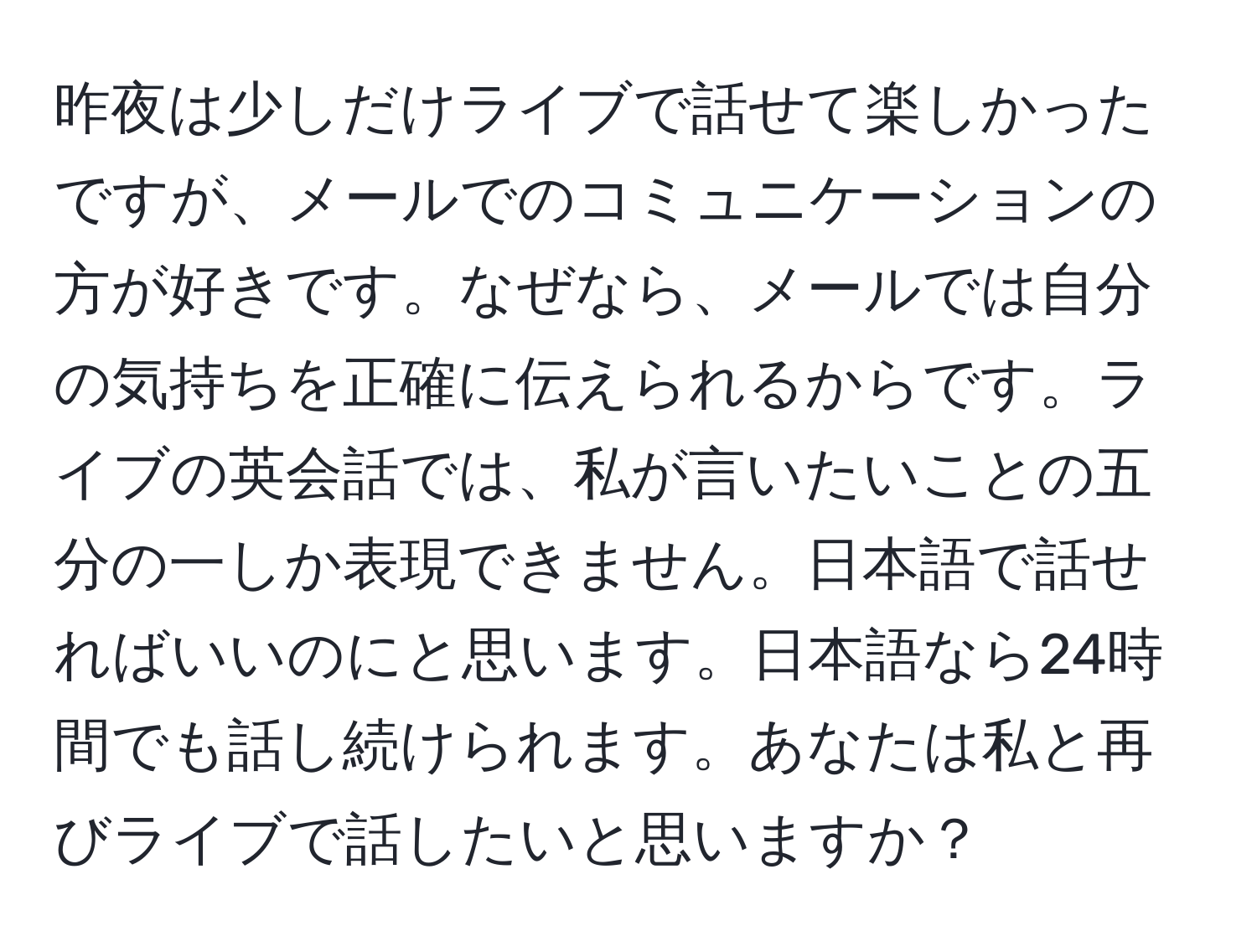 昨夜は少しだけライブで話せて楽しかったですが、メールでのコミュニケーションの方が好きです。なぜなら、メールでは自分の気持ちを正確に伝えられるからです。ライブの英会話では、私が言いたいことの五分の一しか表現できません。日本語で話せればいいのにと思います。日本語なら24時間でも話し続けられます。あなたは私と再びライブで話したいと思いますか？