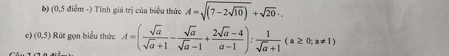 (0,5 điểm -) Tính giá trị của biểu thức A=sqrt((7-2sqrt 10))+sqrt(20)∴
c) (0,5) Rút gọn biểu thức A=( sqrt(a)/sqrt(a)+1 - sqrt(a)/sqrt(a)-1 + (2sqrt(a)-4)/a-1 ): 1/sqrt(a)+1 (a≥ 0;a!= 1)