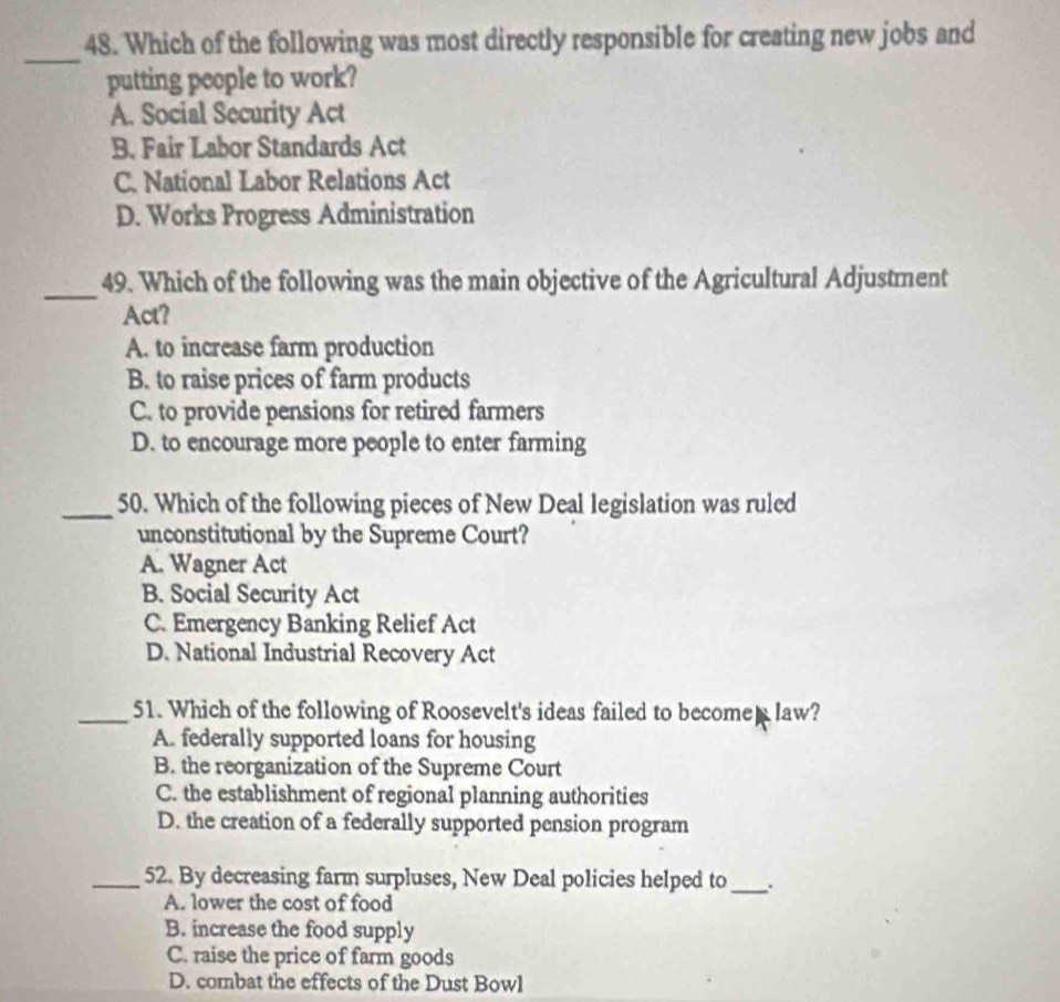 Which of the following was most directly responsible for creating new jobs and
_
putting people to work?
A. Social Security Act
B. Fair Labor Standards Act
C. National Labor Relations Act
D. Works Progress Administration
_49. Which of the following was the main objective of the Agricultural Adjustment
Act?
A. to increase farm production
B. to raise prices of farm products
C. to provide pensions for retired farmers
D. to encourage more people to enter farming
_50. Which of the following pieces of New Deal legislation was ruled
unconstitutional by the Supreme Court?
A. Wagner Act
B. Social Security Act
C. Emergency Banking Relief Act
D. National Industrial Recovery Act
_51. Which of the following of Roosevelt's ideas failed to become law?
A. federally supported loans for housing
B. the reorganization of the Supreme Court
C. the establishment of regional planning authorities
D. the creation of a federally supported pension program
_52. By decreasing farm surpluses, New Deal policies helped to_ .
A. lower the cost of food
B. increase the food supply
C. raise the price of farm goods
D. combat the effects of the Dust Bowl