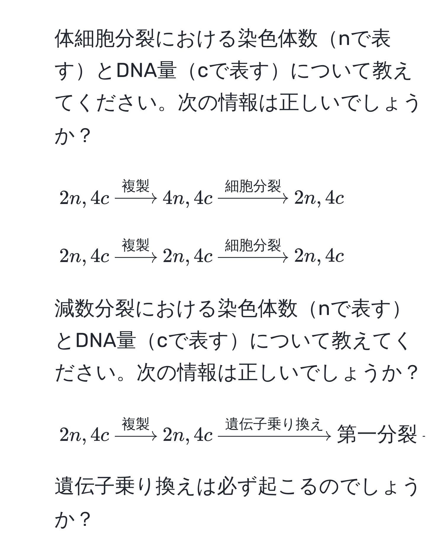 体細胞分裂における染色体数nで表すとDNA量cで表すについて教えてください。次の情報は正しいでしょうか？  
- $2n,4c xrightarrow複製 4n,4c xrightarrow細胞分裂 2n,4c$  
- $2n,4c xrightarrow複製 2n,4c xrightarrow細胞分裂 2n,4c$  

2. 減数分裂における染色体数nで表すとDNA量cで表すについて教えてください。次の情報は正しいでしょうか？  
- $2n,4c xrightarrow複製 2n,4c xrightarrow遺伝子乗り換え 第一分裂 xrightarrow 2n,2c xrightarrow第二分裂 n,c$  

3. 遺伝子乗り換えは必ず起こるのでしょうか？