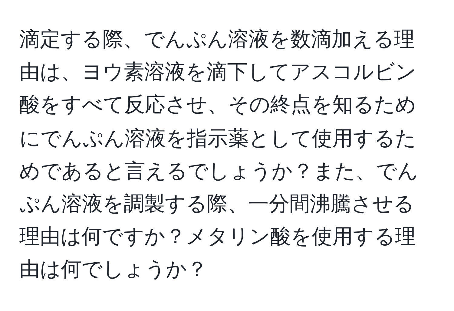 滴定する際、でんぷん溶液を数滴加える理由は、ヨウ素溶液を滴下してアスコルビン酸をすべて反応させ、その終点を知るためにでんぷん溶液を指示薬として使用するためであると言えるでしょうか？また、でんぷん溶液を調製する際、一分間沸騰させる理由は何ですか？メタリン酸を使用する理由は何でしょうか？