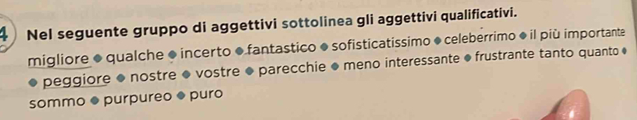 Nel seguente gruppo di aggettivi sottolinea gli aggettivi qualificativi. 
migliore ● qualche ● incerto ●fantastico ● sofisticatissimo ● celeberrimo ◆ il più importante 
peggiore ● nostre ● vostre ● parecchie ● meno interessante ● frustrante tanto quanto ♦ 
sommo ● purpureo ● puro