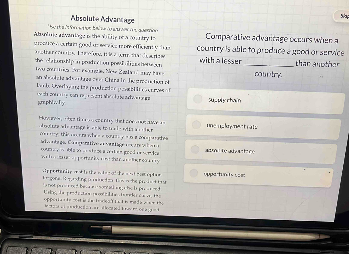 Absolute Advantage 
Skip 
Use the information below to answer the question. 
Absolute advantage is the ability of a country to 
Comparative advantage occurs when a 
produce a certain good or service more efficiently than country is able to produce a good or service 
another country. Therefore, it is a term that describes __than another 
with a lesser 
the relationship in production possibilities between 
two countries. For example, New Zealand may have country. 
an absolute advantage over China in the production of 
lamb. Overlaying the production possibilities curves of 
each country can represent absolute advantage supply chain 
graphically. 
However, often times a country that does not have an unemployment rate 
absolute advantage is able to trade with another 
country; this occurs when a country has a comparative 
advantage. Comparative advantage occurs when a absolute advantage 
country is able to produce a certain good or service 
with a lesser opportunity cost than another country. 
Opportunity cost is the value of the next best option opportunity cost 
forgone. Regarding production, this is the product that 
is not produced because something else is produced. 
Using the production possibilities frontier curve, the 
opportunity cost is the tradeoff that is made when the 
factors of production are allocated toward one good