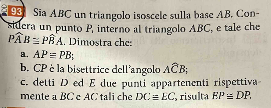 Sia ABC un triangolo isoscele sulla base AB. Con- 
sidera un punto P, interno al triangolo ABC, e tale che
Pwidehat AB≌ Pwidehat BA. Dimostra che: 
a. AP≌ PB; 
b. CP è la bisettrice dell'angolo Awidehat CB; 
c. detti D ed E due punti appartenenti rispettiva- 
mente a BC e AC tali che DC≌ EC ,risulta EP≌ DP.