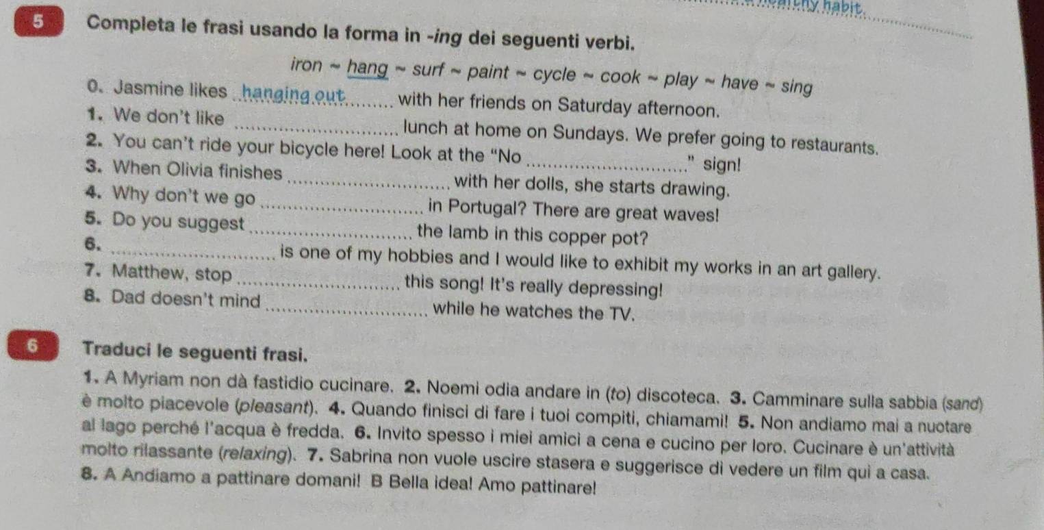 Completa le frasi usando la forma in -ing dei seguenti verbi. 
_ 
iron ~ hang ~ surf ~ paint ~ cycle ~ cook ~ play ~ have ~ sing 
O. Jasmine likes hanging out._ with her friends on Saturday afternoon. 
1. We don't like _lunch at home on Sundays. We prefer going to restaurants. 
2. You can’t ride your bicycle here! Look at the “No 
" sign! 
3. When Olivia finishes _with her dolls, she starts drawing. 
4. Why don't we go _in Portugal? There are great waves! 
5. Do you suggest_ the lamb in this copper pot? 
6. _is one of my hobbies and I would like to exhibit my works in an art gallery. 
7. Matthew, stop _this song! It's really depressing! 
8. Dad doesn't mind _while he watches the TV. 
6 Traduci le seguenti frasi. 
1. A Myriam non dà fastidio cucinare. 2. Noemi odia andare in (to) discoteca. 3. Camminare sulla sabbia (sand) 
è molto piacevole (pleasant). 4. Quando finisci di fare i tuoi compiti, chiamami! 5. Non andiamo mai a nuotare 
al lago perché l'acqua è fredda. 6. Invito spesso i miei amici a cena e cucino per loro. Cucinare è un'attività 
molto rilassante (relaxing). 7. Sabrina non vuole uscire stasera e suggerisce di vedere un film qui a casa. 
8. A Andiamo a pattinare domani! B Bella idea! Amo pattinare!