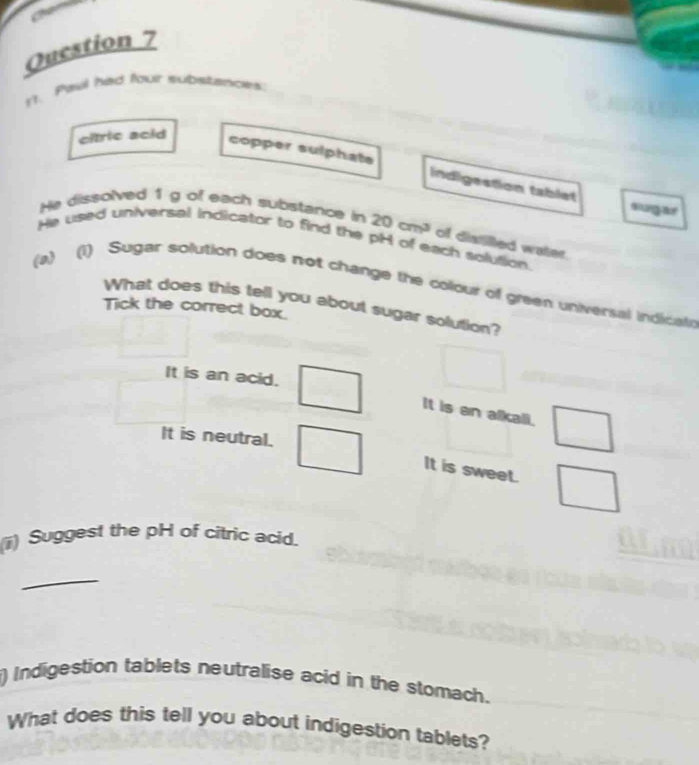 it. Pawl had four substances
chric acid
copper sulphate Indigestion tablet
surg r
He dissolved 1g of each substance in 20cm^3 of distilled water.
He used universal indicator to find the pH of each solution.
(a) (1) Sugar solution does not change the colour of green universal indicate
What does this tell you about sugar solution?
Tick the correct box.
It is an acid.
It is an alkali.
It is neutral.
It is sweet.
(ii) Suggest the pH of citric acid.
_
) Indigestion tablets neutralise acid in the stomach.
What does this tell you about indigestion tablets?