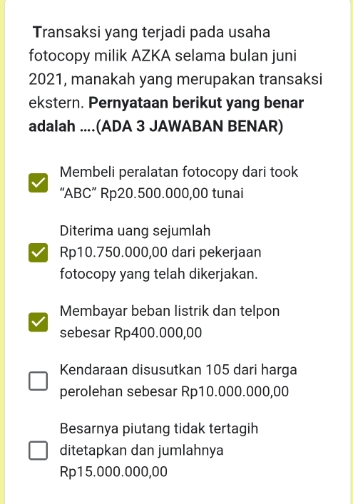 Transaksi yang terjadi pada usaha
fotocopy milik AZKA selama bulan juni
2021, manakah yang merupakan transaksi
ekstern. Pernyataan berikut yang benar
adalah ....(ADA 3 JAWABAN BENAR)
Membeli peralatan fotocopy dari took
“ ABC ” Rp20.500.000,00 tunai
Diterima uang sejumlah
Rp10.750.000,00 dari pekerjaan
fotocopy yang telah dikerjakan.
Membayar beban listrik dan telpon
sebesar Rp400.000,00
Kendaraan disusutkan 105 dari harga
perolehan sebesar Rp10.000.000,00
Besarnya piutang tidak tertagih
ditetapkan dan jumlahnya
Rp15.000.000,00