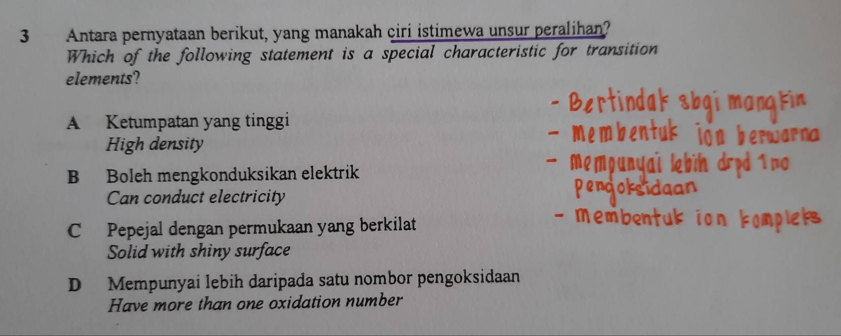 Antara pernyataan berikut, yang manakah ciri istimewa unsur peralihan?
Which of the following statement is a special characteristic for transition
elements?
A Ketumpatan yang tinggi
High density
B Boleh mengkonduksikan elektrik
Can conduct electricity
C Pepejal dengan permukaan yang berkilat
Solid with shiny surface
D Mempunyai lebih daripada satu nombor pengoksidaan
Have more than one oxidation number