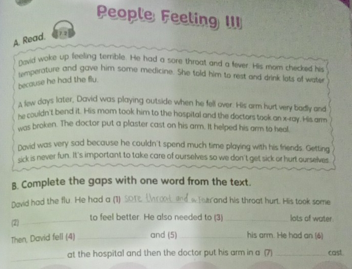 People Feeling III 
A. Read. 7.2 
David woke up feeling terrible. He had a sore throat and a fever. His mom checked his 
temperature and gave him some medicine. She told him to rest and drink lots of water 
because he had the flu. 
A few days later, David was playing outside when he fell over. His arm hurt very badly and 
he couldn't bend it. His mom took him to the hospital and the doctors took an x -ray. His arm 
was broken. The doctor put a plaster cast on his arm. It helped his arm to heal. 
David was very sad because he couldn't spend much time playing with his friends. Getting 
sick is never fun. It's important to take care of ourselves so we don't get sick or hurt ourselves 
B. Complete the gaps with one word from the text. 
David had the flu. He had a (1) _ and his throat hurt. His took some 
(2)_ 
to feel better. He also needed to (3)_ lots of water. 
Then, David fell (4)_ 
and (5) _his arm. He had an (6) 
_ 
at the hospital and then the doctor put his arm in a (7) _cast .