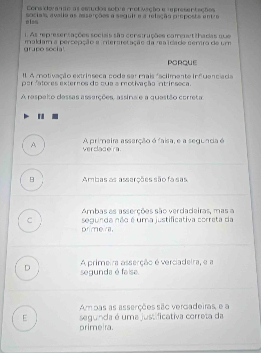 Considerando os estudos sobre motivação e representações
sociais, avalie as asserções a seguir e a relação proposta entre
elas
. As representações sociais são construções compartilhadas que
moldam a percepção e interpretação da realidade dentro de um
grupo social.
PORQUE
II. A motivação extrínseca pode ser mais facilmente influenciada
por fatores externos do que a motivação intrínseca.
A respeito dessas asserções, assinale a questão correta:
A
A primeira asserção é falsa, e a segunda é
verdadeira.
B Ambas as asserções são falsas,
Ambas as asserções são verdadeiras, mas a
C segunda não é uma justificativa correta da
primeira.
A primeira asserção é verdadeira, e a
D
segunda é falsa.
Ambas as asserções são verdadeiras, e a
E segunda é uma justificativa correta da
primeira.