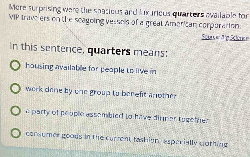 More surprising were the spacious and luxurious quarters available for
VIP travelers on the seagoing vessels of a great American corporation.
Source: Big Science
In this sentence, quarters means:
housing available for people to live in
work done by one group to benefit another
a party of people assembled to have dinner together
consumer goods in the current fashion, especially clothing